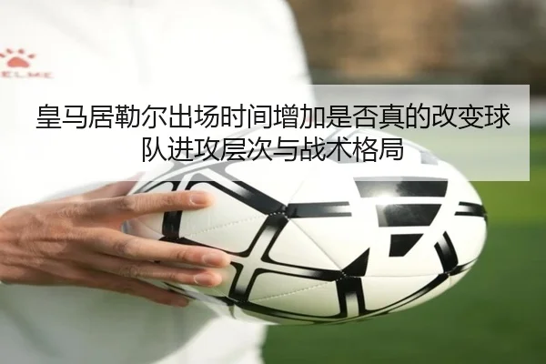 皇马居勒尔出场时间增加是否真的改变球队进攻层次与战术格局