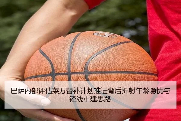 巴萨内部评估莱万替补计划推进背后折射年龄隐忧与锋线重建思路