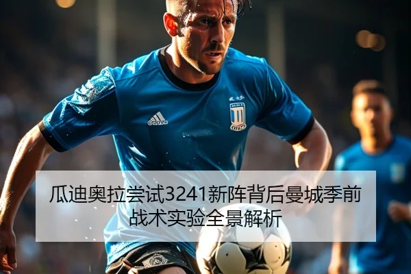 瓜迪奥拉尝试3241新阵背后曼城季前战术实验全景解析