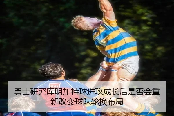 勇士研究库明加持球进攻成长后是否会重新改变球队轮换布局