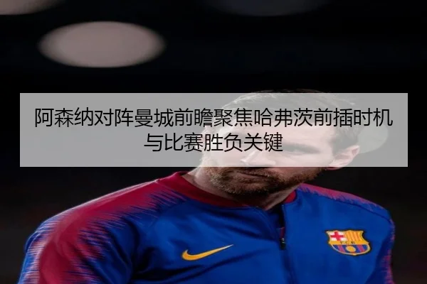 阿森纳对阵曼城前瞻聚焦哈弗茨前插时机与比赛胜负关键