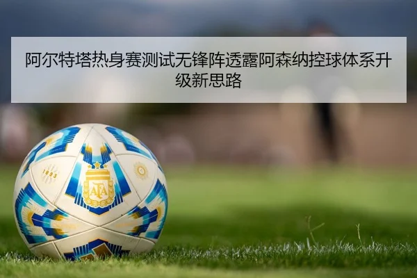 阿尔特塔热身赛测试无锋阵透露阿森纳控球体系升级新思路