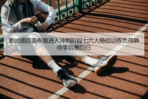 恩比德膝盖恢复进入冲刺阶段七六人稳控训练负荷静待季后赛回归