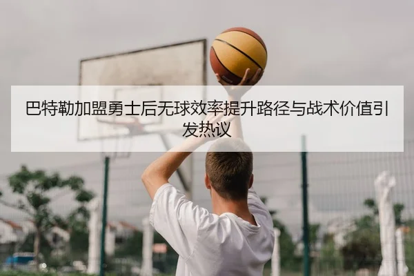 巴特勒加盟勇士后无球效率提升路径与战术价值引发热议