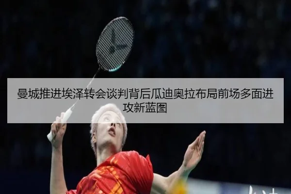 曼城推进埃泽转会谈判背后瓜迪奥拉布局前场多面进攻新蓝图